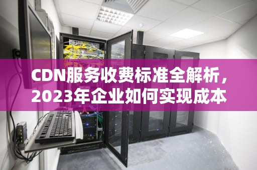 CDN服务收费标准全解析，2023年企业如何实现成本效率最大化，阿里云cdn收费标准