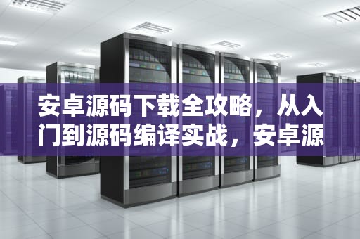 安卓源码下载全攻略，从入门到源码编译实战，安卓源码下载音乐