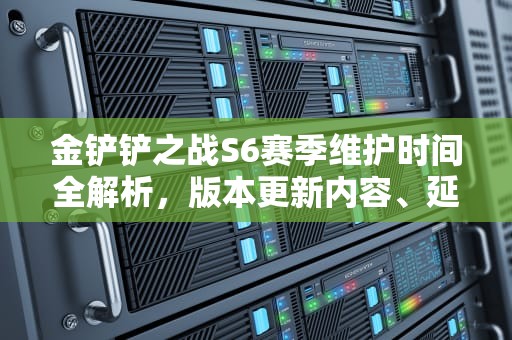金铲铲之战S6赛季维护时间全解析，版本更新内容、延迟补偿与玩家备战指南，金铲铲之战s6更新时间