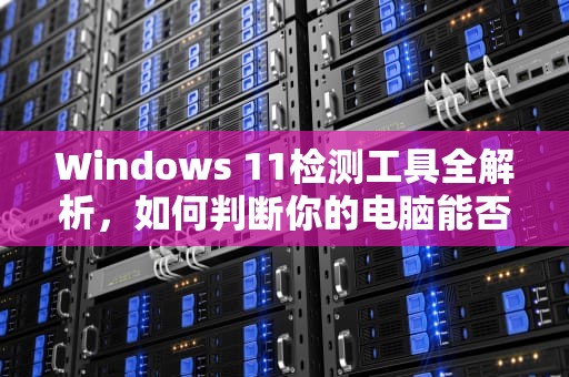 Windows 11检测工具全解析，如何判断你的电脑能否升级？win11检测工具在哪