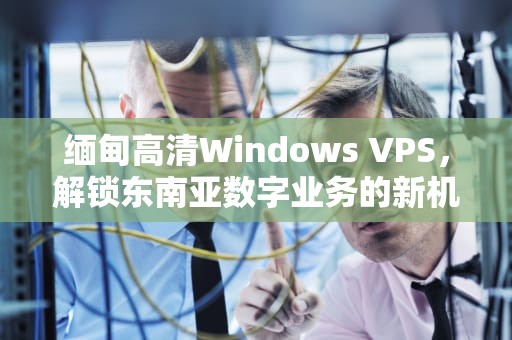 缅甸高清Windows VPS，解锁东南亚数字业务的新机遇，缅甸高清卫星地图佤邦地图
