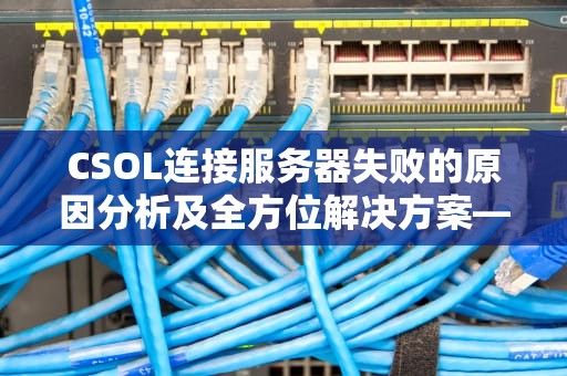 CSOL连接服务器失败的原因分析及全方位解决方案—从技术原理到实战技巧，csol连接服务器失败什么原因
