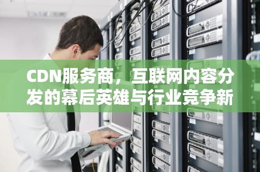 CDN服务商，互联网内容分发的幕后英雄与行业竞争新格局，cdn服务商上市公司