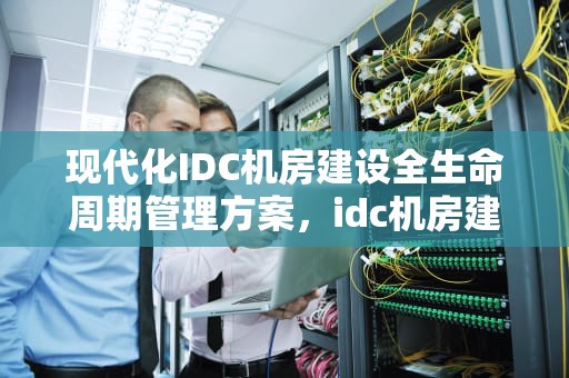 现代化IDC机房建设全生命周期管理方案，idc机房建设方案案例