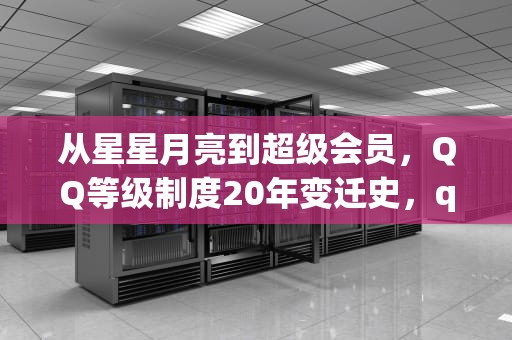 从星星月亮到超级会员，QQ等级制度20年变迁史，qq会员等级对照表
