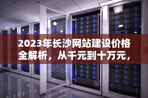 2023年长沙网站建设价格全解析，从千元到十万元，你的网站究竟该花多少钱？长沙做网站价格的公司