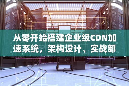 从零开始搭建企业级CDN加速系统，架构设计、实战部署与优化指南，如何使用服务器搭建cdn加速