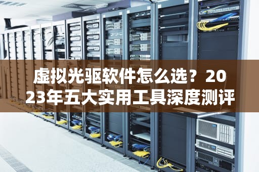 虚拟光驱软件怎么选？2023年五大实用工具深度测评，什么虚拟光驱好用一点
