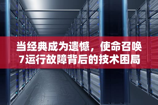 当经典成为遗憾，使命召唤7运行故障背后的技术困局与玩家自救指南，使命召唤7玩不了怎么办