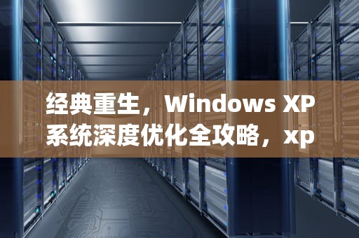 经典重生，Windows XP系统深度优化全攻略，xp优化大师
