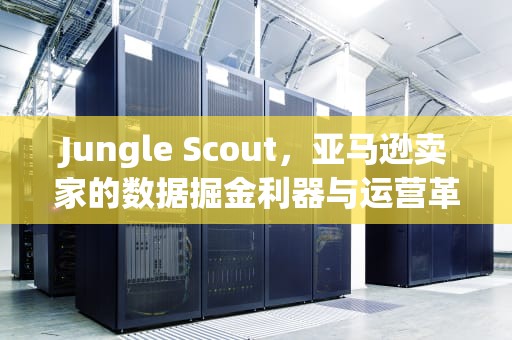 Jungle Scout，亚马逊卖家的数据掘金利器与运营革命，junglescout官网