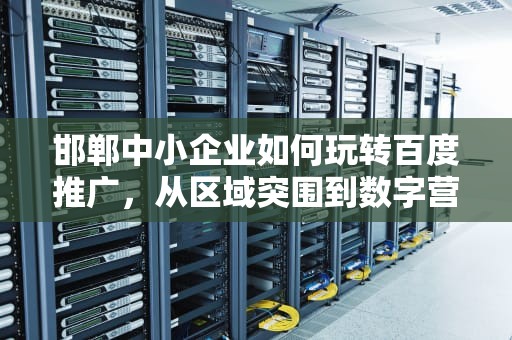 邯郸中小企业如何玩转百度推广，从区域突围到数字营销新赛道，邯郸百度推广电话