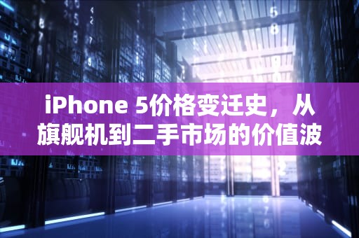iPhone 5价格变迁史，从旗舰机到二手市场的价值波动，苹果5价格多少钱一台