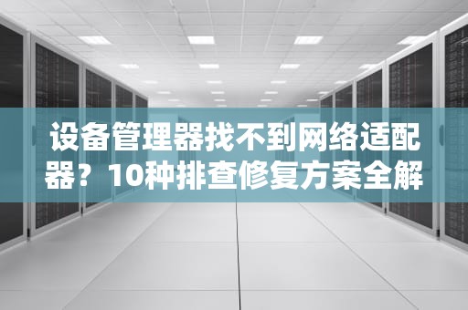 设备管理器找不到网络适配器？10种排查修复方案全解析，设备管理器里没有网络适配器这一项
