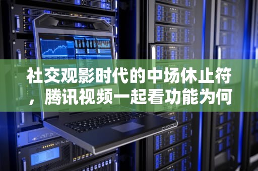 社交观影时代的中场休止符，腾讯视频一起看功能为何悄然离场？腾讯视频一起看怎么没有了呢