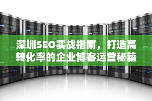 深圳SEO实战指南，打造高转化率的企业博客运营秘籍，深圳知名seo公司