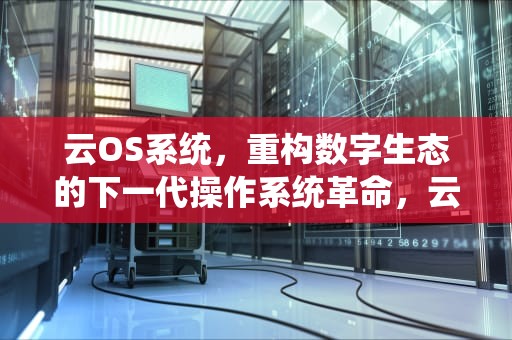 云OS系统，重构数字生态的下一代操作系统革命，云OS系统官网