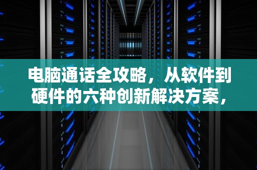 电脑通话全攻略，从软件到硬件的六种创新解决方案，怎么用电脑打电话给别人