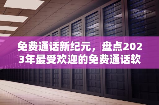 免费通话新纪元，盘点2023年最受欢迎的免费通话软件及使用攻略，免费打电话的软件不充费