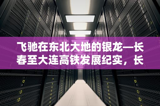 飞驰在东北大地的银龙—长春至大连高铁发展纪实，长春到大连高铁时刻表查询