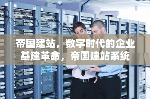 帝国建站，数字时代的企业基建革命，帝国建站系统
