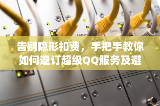 告别隐形扣费，手把手教你如何退订超级QQ服务及避坑指南，退订超级qq业务 qq号还能用吗