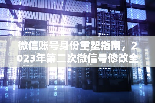 微信账号身份重塑指南，2023年第二次微信号修改全流程详解，改微信号怎么改第二次实名认证
