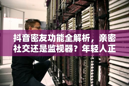 抖音密友功能全解析，亲密社交还是监视器？年轻人正在被算法重塑的关系模式，抖音密友是啥意思有什么功能 抖音密友是单向还是双向
