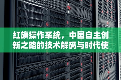 红旗操作系统，中国自主创新之路的技术解码与时代使命，红旗操作系统linux