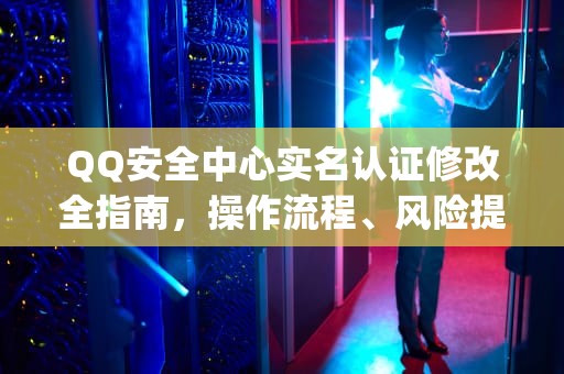 QQ安全中心实名认证修改全指南，操作流程、风险提示与权益保护，qq安全中心修改实名认证怎么改