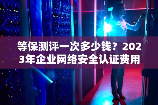 等保测评一次多少钱？2023年企业网络安全认证费用全解析，等保测评收费标准