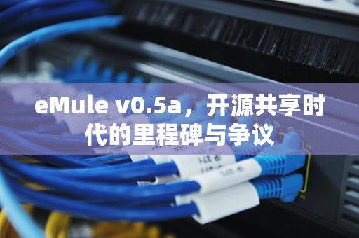 eMule v0.5a，开源共享时代的里程碑与争议