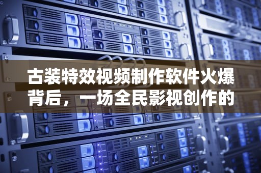 古装特效视频制作软件火爆背后，一场全民影视创作的技术革命，最近很火古装特效视频制作软件免费