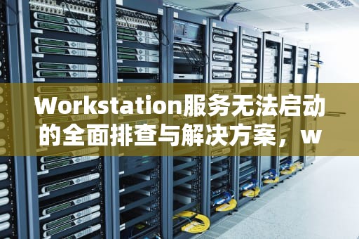 Workstation服务无法启动的全面排查与解决方案，workstation服务无法启动1068