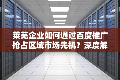 莱芜企业如何通过百度推广抢占区域市场先机？深度解析本地化数字营销策略，莱芜百度推广招聘