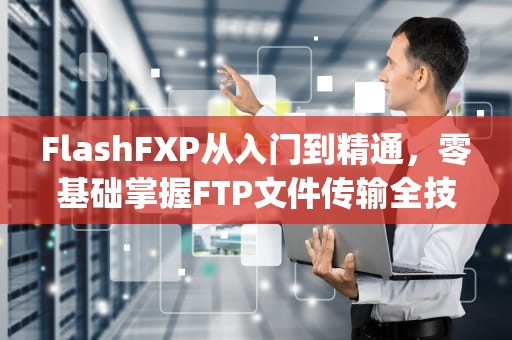 FlashFXP从入门到精通,零基础掌握FTP文件传输全技巧,flashfxp怎么使用 FlashFXP从入门到精通,零基础掌握FTP文件传输全技巧,flashfxp怎么使用