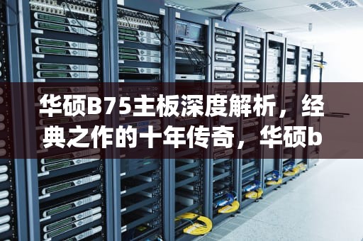 华硕B75主板深度解析，经典之作的十年传奇，华硕b75m-plus