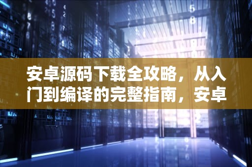 安卓源码下载全攻略，从入门到编译的完整指南，安卓源码下载音乐