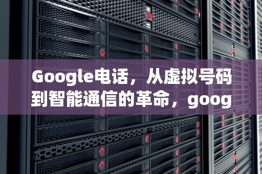 Google电话，从虚拟号码到智能通信的革命，google电话号码无法用于验证