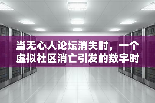 当无心人论坛消失时，一个虚拟社区消亡引发的数字时代之问，无心人论坛打不开怎么办