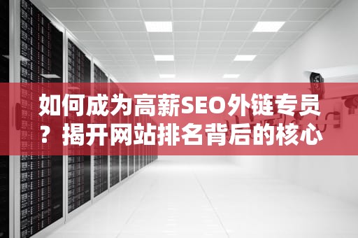 如何成为高薪SEO外链专员？揭开网站排名背后的核心推手，seo外链专员工作任务