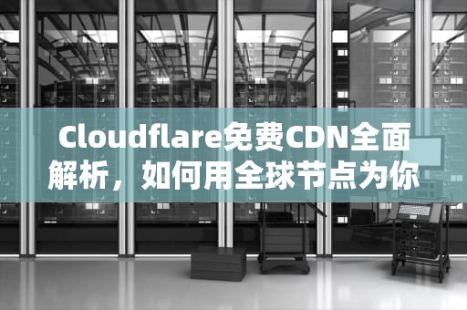 Cloudflare免费CDN全面解析，如何用全球节点为你的网站加速与保驾护航，免费海外网站cdn加速