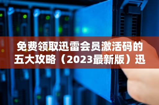 免费领取迅雷会员激活码的五大攻略（2023最新版）迅雷会员激活码领取方法