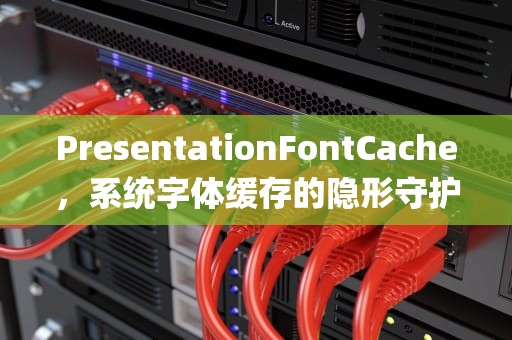 PresentationFontCache，系统字体缓存的隐形守护者与性能博弈，presentationfontcache可以禁用吗