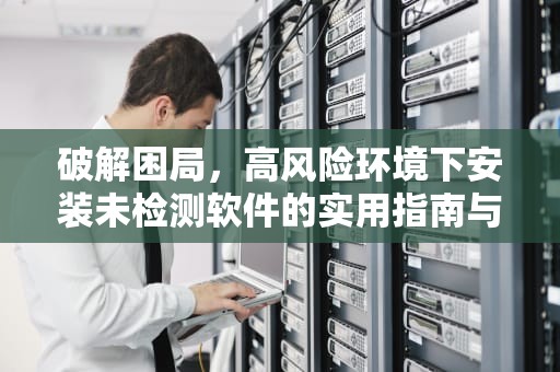 破解困局,高风险环境下安装未检测软件的实用指南与安全反思,未通过安全检测的软件怎么安装vivo 破解困局,高风险环境下安装未检测软件的实用指南与安全反思,未通过安全检测的软件怎么安装vivo