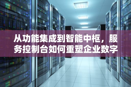 从功能集成到智能中枢，服务控制台如何重塑企业数字化服务生态，谷歌应用服务控制台