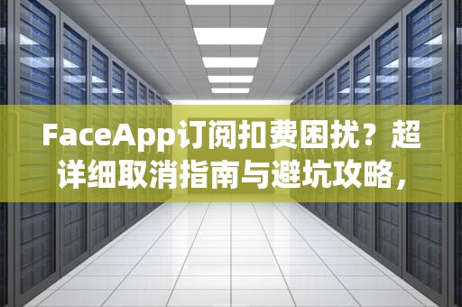 FaceApp订阅扣费困扰？超详细取消指南与避坑攻略，faceapp怎样取消订阅