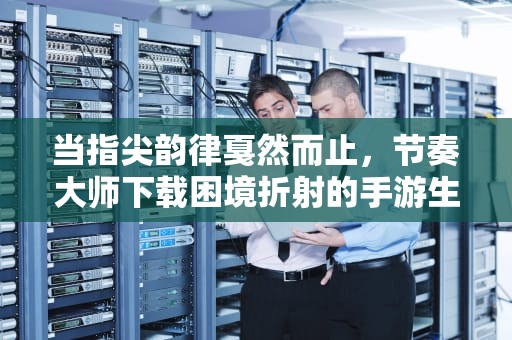 当指尖韵律戛然而止，节奏大师下载困境折射的手游生态变局，节奏大师下载不了怎么回事