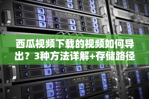 西瓜视频下载的视频如何导出？3种方法详解+存储路径+常见问题解答