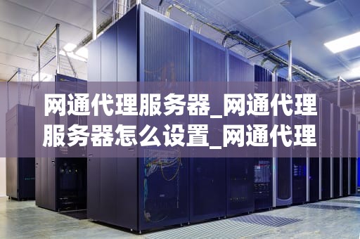 网通代理服务器_网通代理服务器怎么设置_网通代理服务器的工作原理与应用